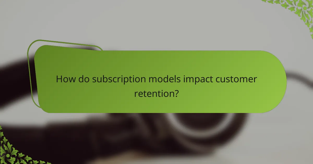 How do subscription models impact customer retention?